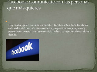  .
Hoy en día ¿quién no tiene un perfil en Facebook. Sin duda Facebook
es la red social que más atrae usuarios, ya que famosos, empresas y
personas en general usan este servicio incluso para promocionar sitios y
demás.

 