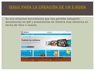 ISSUU PARA LA CREACIÓN DE UN E-BOOK

Es una atractiva herramienta que nos permite compartir
documentos en pdf y presentarlos de manera muy atractiva en
forma de libro o cuento.
 