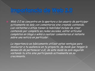    Web 2.0 se concentra en la apertura a los usuario de participar
    activamente no solo con comentarios sino creando contenido.
    Los visitantes a sitios tienen la habilidad incluso de crear
    contenido por completo en redes sociales, editar artículos
    completos en blogs o wikis o realizar comentarios al instante
    sobre una noticia en particular.

    La importancia es básicamente utilizar estas ventajas para
    involucrar a tu audiencia en tu proyecto, de modo que tengan la
    sensación de pertenecer a él, de este modo no solo seguirán
    visitando tu sitio sino participando activamente en su
    crecimiento.
 
