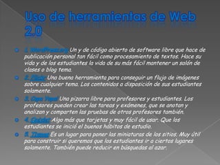 Un y de código abierto de software libre que hace de
publicación personal tan fácil como procesamiento de textos. Hace su
vida y de los estudiantes la vida de su más fácil mantener un salón de
clases o blog tema.
         Una buena herramienta para conseguir un flujo de imágenes
sobre cualquier tema. Los contenidos a disposición de sus estudiantes
solamente.
               Una pizarra libre para profesores y estudiantes. Los
profesores pueden crear las tareas y exámenes, que se anotan y
analizan y comparten las pruebas de otros profesores también.
           Algo más que tarjetas y muy fácil de usar. Que los
estudiantes se inició el buenos hábitos de estudio.
           Es un lugar para poner las miniaturas de los sitios. Muy útil
para construir si queremos que los estudiantes ir a ciertos lugares
solamente. También puede reducir en búsquedas al azar.
 