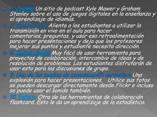 Un sitio de podcast Kyle Mawer y Graham
Stanley sobre el uso de juegos digitales en la enseñanza y
el aprendizaje de idiomas.
                Alienta a los estudiantes a utilizar la
transmisión en vivo en el aula para hacer
comentarios, preguntas, y usar esa retroalimentación
para hacer presentaciones y deja que los profesores
mejorar sus puntos y estudiante necesita dirección.
                 Muy fácil de usar herramienta para
proyectos de colaboración, intercambio de ideas y de
resolución de problemas. Los estudiantes disfrutarán de
usar esto para las discusiones de grupo.
                                                   Una
explosión para hacer presentaciones. Utilice sus fotos
se pueden descargar directamente desde Flickr e incluso
se puede usar el sonido también.
           Otra de las herramientas de colaboración
flashcard. Esto le da un aprendizaje de la estadística.
 