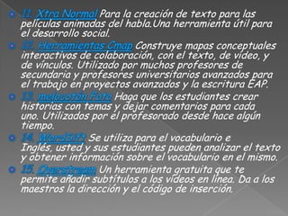 Para la creación de texto para las
películas animadas del habla.Una herramienta útil para
el desarrollo social.
                          Construye mapas conceptuales
interactivos de colaboración, con el texto, de vídeo, y
de vínculos. Utilizado por muchos profesores de
secundaria y profesores universitarios avanzados para
el trabajo en proyectos avanzados y la escritura EAP.
                      Haga que los estudiantes crear
historias con temas y dejar comentarios para cada
uno. Utilizados por el profesorado desde hace algún
tiempo.
               Se utiliza para el vocabulario e
Inglés, usted y sus estudiantes pueden analizar el texto
y obtener información sobre el vocabulario en el mismo.
                  Un herramienta gratuita que te
permite añadir subtítulos a los vídeos en línea. Da a los
maestros la dirección y el código de inserción.
 
