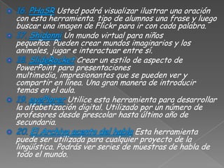Usted podrá visualizar ilustrar una oración
con esta herramienta. tipo de alumnos una frase y luego
buscar una imagen de Flickr para ir con cada palabra.
               Un mundo virtual para niños
pequeños. Pueden crear mundos imaginarios y los
animales, jugar e interactuar entre sí.
                  Crear un estilo de aspecto de
PowerPoint para presentaciones
multimedia, impresionantes que se pueden ver y
compartir en línea. Una gran manera de introducir
temas en el aula.
                Utilice esta herramienta para desarrollar
la alfabetización digital. Utilizado por un número de
profesores desde prescolar hasta último año de
secundaria.
                                   Esta herramienta
puede ser utilizada para cualquier proyecto de la
lingüística. Podrás ver series de muestras de habla de
todo el mundo.
 