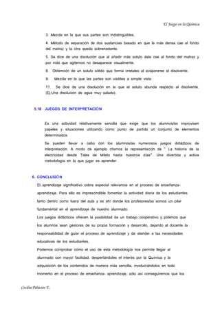 El Juego en la Química

                3. Mezcla en la que sus partes son indistinguibles.

                4. Método de separación de dos sustancias basado en que la más densa cae al fondo
                del matraz y la otra queda sobrenadante.

                5. Se dice de una disolución que al añadir más soluto éste cae al fondo del matraz y
                por más que agitemos no desaparece visualmente.

                8.    Obtención de un soluto sólido que forma cristales al evaporarse el disolvente.

                9.     Mezcla en la que las partes son visibles a simple vista.

                11.    Se dice de una disolución en la que el soluto abunda respecto al disolvente.
                (Ej:Una disolución de agua muy salada).



        5.10   JUEGOS DE INTERPRETACIÓ N


               Es una actividad relativamente sencilla que exige que los alumnos/as improvisen
               papeles y situaciones utilizando como punto de partida un conjunto de elementos
               determinados.

               Se pueden llevar a cabo con los alumnos/as numerosos juegos did ácticos de
               interpretación. A modo de ejemplo citamos la representaci ón de “ La historia de la
               electricidad desde Tales de Mileto hasta nuestros d ías”. Una divertida y activa
               metodología en la que jugar es aprender.



       6. CONCLUSIÓ N

          El aprendizaje significativo cobra especial relevancia en el proceso de enseñanza-

          aprendizaje. Para ello es imprescindible fomentar la actividad diaria de los estudiantes

          tanto dentro como fuera del aula y es ahí donde los profesores/as somos un pilar

          fundamental en el aprendizaje de nuestro alumnado.

          Los juegos didácticos ofrecen la posibilidad de un trabajo cooperativo y potencia que

          los alumnos sean gestores de su propia formación y desarrollo, dejando al docente la

          responsabilidad de guiar el proceso de aprendizaje y de atender a las necesidades

          educativas de los estudiantes.

          Podemos comprobar cómo el uso de esta metodología nos permite llegar al

          alumnado con mayor facilidad, despertándoles el interés por la Química y la

          adquisición de los contenidos de manera más sencilla, involucrándolos en todo

          momento en el proceso de enseñanza- aprendizaje, sólo así conseguiremos que los


Cecilia Palacios E.
 
