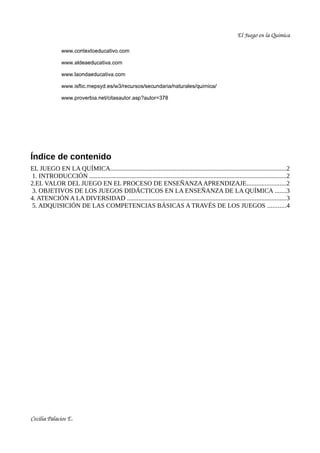 El Juego en la Química

                www.contextoeducativo.com

                www.aldeaeducativa.com

                www.laondaeducativa.com

                www.isftic.mepsyd.es/w3/recursos/secundaria/naturales/quimica/

                www.proverbia.net/citasautor.asp?autor=378




Índice de contenido
EL JUEGO EN LA QUÍMICA.............................................................................................................2
 1. INTRODUCCIÓN ..........................................................................................................................2
2.EL VALOR DEL JUEGO EN EL PROCESO DE ENSEÑANZA APRENDIZAJE........................2
 3. OBJETIVOS DE LOS JUEGOS DIDÁCTICOS EN LA ENSEÑANZA DE LA QUÍMICA .......3
4. ATENCIÓN A LA DIVERSIDAD ..................................................................................................3
 5. ADQUISICIÓN DE LAS COMPETENCIAS BÁSICAS A TRAVÉS DE LOS JUEGOS ...........4




Cecilia Palacios E.
 