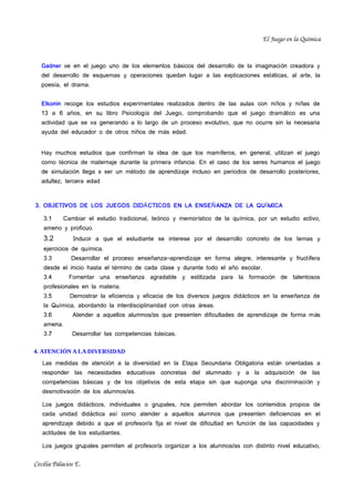 El Juego en la Química


   Gadner ve en el juego uno de los elementos básicos del desarrollo de la imaginaci ón creadora y
   del desarrollo de esquemas y operaciones quedan lugar a las explicaciones est éticas, al arte, la
   poesía, el drama.


   Elkonin recoge los estudios experimentales realizados dentro de las aulas con ni ños y ni ñas de
   13 a 6 años, en su libro Psicología del Juego, comprobando que el juego dram ático es una
   actividad que se va generando a lo largo de un proceso evolutivo, que no ocurre sin la necesaria
   ayuda del educador o de otros niños de más edad.


   Hay muchos estudios que confirman la idea de que los mam íferos, en general, utilizan el juego
   como técnica de maternaje durante la primera infancia. En el caso de los seres humanos el juego
   de simulación llega s ser un método de aprendizaje incluso en periodos de desarrollo posteriores,
   adultez, tercera edad



3. OBJETIVOS DE LOS JUEGOS DIDÁ CTICOS EN LA ENSEÑ ANZA DE LA QUÍ MICA

    3.1     Cambiar el estudio tradicional, teórico y memorístico de la química, por un estudio activo,
    ameno y proficuo.
    3.2         Inducir a que el estudiante se interese por el desarrollo concreto de los temas y
    ejercicios de química.
    3.3        Desarrollar el proceso enseñanza–aprendizaje en forma alegre, interesante y fruct ífera
    desde el inicio hasta el término de cada clase y durante todo el año escolar.
    3.4       Fomentar una enseñanza agradable y estilizada para la formación de talentosos
    profesionales en la materia.
    3.5       Demostrar la eficiencia y eficacia de los diversos juegos did ácticos en la ense ñanza de
    la Química, abordando la interdisciplinaridad con otras áreas.
    3.6        Atender a aquellos alumnos/as que presenten dificultades de aprendizaje de forma m ás
    amena.
    3.7        Desarrollar las competencias básicas.

4. ATENCIÓN A LA DIVERSIDAD
   Las medidas de atención a la diversidad en la Etapa Secundaria Obligatoria est án orientadas a
   responder las necesidades educativas concretas del alumnado y a la adquisici ón de las
   competencias básicas y de los objetivos de esta etapa sin que suponga una discriminaci ón y
   desmotivación de los alumnos/as.

   Los juegos didácticos, individuales o grupales, nos permiten abordar los contenidos propios de
   cada unidad didáctica así como atender a aquellos alumnos que presenten deficiencias en el
   aprendizaje debido a que el profesor/a fija el nivel de dificultad en funci ón de las capacidades y
   actitudes de los estudiantes.

   Los juegos grupales permiten al profesor/a organizar a los alumnos/as con distinto nivel educativo,


Cecilia Palacios E.
 