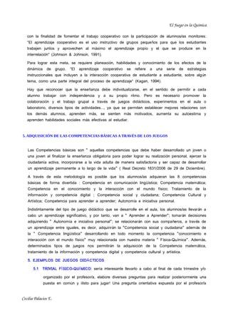 El Juego en la Química

   con la finalidad de fomentar el trabajo cooperativo con la participaci ón de alumnos/as monitores:
   "El aprendizaje cooperativo es el uso instructivo de grupos peque ños para que los estudiantes
   trabajen juntos y aprovechen al máximo el aprendizaje propio y el que se produce en la
   interrelación" (Johnson & Johnson, 1991).

   Para lograr esta meta, se requiere planeación, habilidades y conocimiento de los efectos de la
   dinámica    de     grupo.   "El   aprendizaje   cooperativo   se   refiere   a   una   serie   de   estrategias
   instruccionales que incluyen a la interacción cooperativa de estudiante a estudiante, sobre alg ún
   tema, como una parte integral del proceso de aprendizaje" (Kagan, 1994).

   Hay que reconocer que la enseñanza debe individualizarse, en el sentido de permitir a cada
   alumno trabajar con independencia y a su propio ritmo. Pero es necesario promover la
   colaboración y el trabajo grupal a través de juegos did ácticos, experimentos en el aula o
   laboratorio, diversos tipos de actividades..., ya que se permiten establecer mejores relaciones con
   los demás alumnos, aprenden más, se sienten más motivados, aumenta su autoestima y
   aprenden habilidades sociales más efectivas al estudiar.



5. ADQUISICIÓN DE LAS COMPETENCIAS BÁSICAS A TRAVÉS DE LOS JUEGOS


   Las Competencias básicas son “ aquellas competencias que debe haber desarrollado un joven o
   una joven al finalizar la enseñanza obligatoria para poder lograr su realización personal, ejercer la
   ciudadanía activa, incorporarse a la vida adulta de manera satisfactoria y ser capaz de desarrollar
   un aprendizaje permanente a lo largo de la vida” ( Real Decreto 1631/2006 de 29 de Diciembre).

   A través de esta metodología es posible que los alumnos/as adquieran las 8 competencias
   básicas de forma divertida : Competencia en comunicación ling üística; Competencia matem ática;
   Competencia en el conocimiento y la interacción con el mundo físico; Tratamiento de la
   información y competencia digital ; Competencia social y ciudadana; Competencia Cultural y
   Artística; Competencia para aprender a aprender; Autonomía e iniciativa personal.

   Indistintamente del tipo de juego didáctico que se desarrolle en el aula, los alumnos/as llevar án a
   cabo un aprendizaje significativo, y por tanto, van a “ Aprender a Aprender”; tomar án decisiones
   adquiriendo “ Autonomía e iniciativa personal”; se relacionar án con sus compa ñeros, a trav és de
   un aprendizaje entre iguales, es decir, adquirirán la “Competencia social y ciudadana” adem ás de
   la “ Competencia lingüística” desarrollando en todo momento la competencia “conocimiento e
   interacción con el mundo físico” muy relacionada con nuestra materia “ F ísica-Qu ímica”. Adem ás,
   determinados tipos de juegos nos permitirán la adquisici ón de la Competencia matem ática,
   tratamiento de la información y competencia digital y competencia cultural y art ística.

   5. EJEMPLOS DE JUEGOS DIDÁ CTICOS

       5.1   TRIVIAL FÍ SICO-QUÍ MICO: sería interesante llevarlo a cabo al final de cada trimestre y/o

              organizado por el profesor/a, elabore diversas preguntas para realizar posteriormente una
              puesta en común y ¡listo para jugar! Una pregunta orientativa expuesta por el profesor/a



Cecilia Palacios E.
 