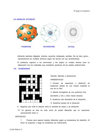 El Juego en la Química



     5.8 MODELOS ATÓ MICOS




                  THOMPSON                   RUTHERFORD                       ACTUAL




            Utilizando alambres delgados, botones, escarcha, lentejuelas, semillas, hilo de lana, goma...,
            representamos los modelos atómicos según las teorías con sus características.

            El profesor/a organiza a los alumnos/as y les asigna un modelo at ómico para su
            elaboración con los materiales que consideren oportunos de los citados anteriormente.

      5.9    QUMIGRAMAS



                                                       Ejemplo: Mezclas y disoluciones

                                                      HORIZONTALES

                                                      1. Proceso    de    separación     y   obtención    de
                                                      sustancias sólidas de una mezcla mediante el
                                                      uso de un filtro.

                                                       3. Mezcla homogénea de una sustancia más

                                                      abundante y otra u otras masas escasas.

                                                      6. Sustancia más abundante de la disolución.

                                                       8. Sustancia escasa de la disolución.

            9.   Magnitud que mide la relación entre la cantidad de soluto y de disolvente.

            10. En general se dice de toda unión de partes diferentes que no reaccionan
                 químicamente entre sí.

        VERTICALES

                 1.     Proceso para separar líquidos diferentes según su temperatura de ebullici ón. Al
                 hervir se evaporan y luego se condensan por enfriamiento.


Cecilia Palacios E.
 
