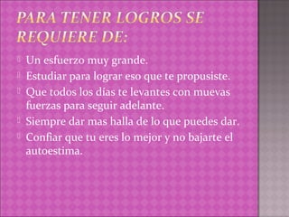   Un esfuerzo muy grande.
   Estudiar para lograr eso que te propusiste.
   Que todos los días te levantes con muevas
    fuerzas para seguir adelante.
   Siempre dar mas halla de lo que puedes dar.
   Confiar que tu eres lo mejor y no bajarte el
    autoestima.
 