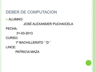 DEBER DE COMPUTACION
   ALUMNO:
              JOSÉ ALEXANDER PUCHAICELA
FECHA:
       31-03-2013
CURSO:
     1º BACHILLERATO ´´D´´
LINCE:
     PATRICIA MAZA
 