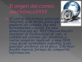 El correo electrónico antecede a
Internet, y de hecho, para que ésta
pudiera ser creada, fue una
herramienta crucial. En una
demostración del MIT (Massachusetts
Institute of Technology) de 1961, se
exhibió un sistema que permitía a
varios usuarios ingresar a una IBM
7094 desde terminales remotas, y así
guardar archivos en el disco. Esto hizo
posible nuevas formas de compartir
información
 