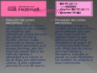  Dirección de correo
electrónico
Una dirección de correo
electrónico es un conjunto
de palabras que
identifican a una persona
que puede enviar y
recibir correos. Cada
dirección es única, pero
no siempre pertenece a la
misma persona, por dos
motivos: puede darse un
robo de cuenta e
identidad y el correo se
da de baja, por diferentes
causas, y una segunda
persona lo cree de nuevo
 Proveedor del correo
electrónico
Para poder enviar y
recibir correo electrónico,
generalmente hay que
estar registrado en
alguna empresa que
ofrezca este servicio
(gratuito o de pago). El
registro permite tener
una dirección de correo
personal única y
duradera, a la que se
puede acceder mediante
un nombre de usuario y
una Contraseña.
 