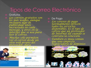  Gratiutos
 Los correos gratuitos son
los más usados, aunque
incluyen algo de
publicidad: unos
incrustada en cada
mensaje, y otros en la
interfaz que se usa para
leer el correo.
 Muchos sólo permiten
ver el correo desde un
sitio web propio del
proveedor, para
asegurarse de que los
usuarios reciben la
publicidad que se
encuentra ahí.
 De Pago
 Los correos de pago
normalmente ofrecen
todos los servicios
disponibles. Es el tipo de
correo que un proveedor
de Internet da cuando se
contrata la conexión.
 También es muy común
que una empresa
registradora de dominios
venda, junto con el
dominio, varias cuentas
de correo para usar
junto con ese dominio
(normalmente, más de 1).
 