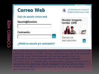 Casi todos los proveedores de correo dan el servicio de correo web:
permiten enviar y recibir correos mediante un sitio web diseñado
para ello, y por tanto usando sólo un navegador web. La
alternativa es usar un programa de correo especializado.
El correo web es cómodo para mucha gente, porque permite ver y
almacenar los mensajes desde cualquier sitio (en un servidor
remoto, accesible por el sitio web) en vez de en un ordenador
personal concreto.
 