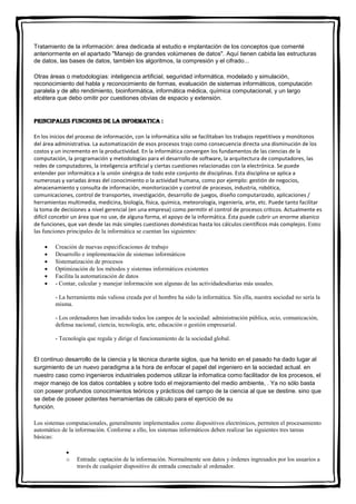 Tratamiento de la información: área dedicada al estudio e implantación de los conceptos que comenté
anteriormente en el apartado "Manejo de grandes volúmenes de datos". Aquí tienen cabida las estructuras
de datos, las bases de datos, también los algoritmos, la compresión y el cifrado...
Otras áreas o metodologías: inteligencia artificial, seguridad informática, modelado y simulación,
reconocimiento del habla y reconocimiento de formas, evaluación de sistemas informáticos, computación
paralela y de alto rendimiento, bioinformática, informática médica, química computacional, y un largo
etcétera que debo omitir por cuestiones obvias de espacio y extensión.

PRINCIPALES FUNCIONES DE LA INFORMATICA :
En los inicios del proceso de información, con la informática sólo se facilitaban los trabajos repetitivos y monótonos
del área administrativa. La automatización de esos procesos trajo como consecuencia directa una disminución de los
costos y un incremento en la productividad. En la informática convergen los fundamentos de las ciencias de la
computación, la programación y metodologías para el desarrollo de software, la arquitectura de computadores, las
redes de computadores, la inteligencia artificial y ciertas cuestiones relacionadas con la electrónica. Se puede
entender por informática a la unión sinérgica de todo este conjunto de disciplinas. Esta disciplina se aplica a
numerosas y variadas áreas del conocimiento o la actividad humana, como por ejemplo: gestión de negocios,
almacenamiento y consulta de información, monitorización y control de procesos, industria, robótica,
comunicaciones, control de transportes, investigación, desarrollo de juegos, diseño computarizado, aplicaciones /
herramientas multimedia, medicina, biología, física, química, meteorología, ingeniería, arte, etc. Puede tanto facilitar
la toma de decisiones a nivel gerencial (en una empresa) como permitir el control de procesos críticos. Actualmente es
difícil concebir un área que no use, de alguna forma, el apoyo de la informática. Ésta puede cubrir un enorme abanico
de funciones, que van desde las más simples cuestiones domésticas hasta los cálculos científicos más complejos. Entre
las funciones principales de la informática se cuentan las siguientes:







Creación de nuevas especificaciones de trabajo
Desarrollo e implementación de sistemas informáticos
Sistematización de procesos
Optimización de los métodos y sistemas informáticos existentes
Facilita la automatización de datos
- Contar, calcular y manejar información son algunas de las actividadesdiarias más usuales.
- La herramienta más valiosa creada por el hombre ha sido la informática. Sin ella, nuestra sociedad no sería la
misma.
- Los ordenadores han invadido todos los campos de la sociedad: administración pública, ocio, comunicación,
defensa nacional, ciencia, tecnología, arte, educación o gestión empresarial.
- Tecnología que regula y dirige el funcionamiento de la sociedad global.

El continuo desarrollo de la ciencia y la técnica durante siglos, que ha tenido en el pasado ha dado lugar al
surgimiento de un nuevo paradigma a la hora de enfocar el papel del ingeniero en la sociedad actual. en
nuestro caso como ingenieros industriales podemos utilizar la infomatica como facilitador de los procesos, el
mejor manejo de los datos contables y sobre todo el mejoramiento del medio ambiente, . Ya no sólo basta
con poseer profundos conocimientos teóricos y prácticos del campo de la ciencia al que se destine. sino que
se debe de poseer potentes herramientas de cálculo para el ejercicio de su
función.
Los sistemas computacionales, generalmente implementados como dispositivos electrónicos, permiten el procesamiento
automático de la información. Conforme a ello, los sistemas informáticos deben realizar las siguientes tres tareas
básicas:

o

Entrada: captación de la información. Normalmente son datos y órdenes ingresados por los usuarios a
través de cualquier dispositivo de entrada conectado al ordenador.

 