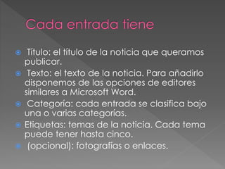  Título: el título de la noticia que queramos
publicar.
 Texto: el texto de la noticia. Para añadirlo
disponemos de las opciones de editores
similares a Microsoft Word.
 Categoría: cada entrada se clasifica bajo
una o varias categorías.
 Etiquetas: temas de la noticia. Cada tema
puede tener hasta cinco.
 (opcional): fotografías o enlaces.
 