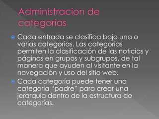  Cada entrada se clasifica bajo una o
varias categorías. Las categorías
permiten la clasificación de las noticias y
páginas en grupos y subgrupos, de tal
manera que ayuden al visitante en la
navegación y uso del sitio web.
 Cada categoría puede tener una
categoría “padre” para crear una
jerarquía dentro de la estructura de
categorías.
 