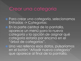  Para crear una categoría, selecionamos
Entradas -> Categorías:
 En la parte central de la pantalla,
aparece un menú para la nueva
categoría y la opción de asignar qué
categoría estaría por encima en el
“árbol de categorías”.
 Una vez rellenos esos datos, pulsaríamos
en el botón “Añadir nueva categoría”
que aparece al final de la pantalla.
 