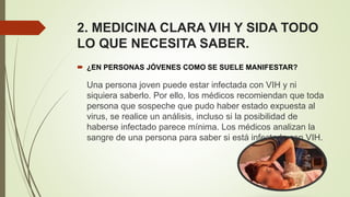 2. MEDICINA CLARA VIH Y SIDA TODO
LO QUE NECESITA SABER.
 ¿EN PERSONAS JÓVENES COMO SE SUELE MANIFESTAR?
Una persona joven puede estar infectada con VIH y ni
siquiera saberlo. Por ello, los médicos recomiendan que toda
persona que sospeche que pudo haber estado expuesta al
virus, se realice un análisis, incluso si la posibilidad de
haberse infectado parece mínima. Los médicos analizan la
sangre de una persona para saber si está infectada con VIH.
 