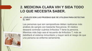 2. MEDICINA CLARA VIH Y SIDA TODO
LO QUE NECESITA SABER.
 ¿CUÁLES SON LAS PRUEBAS QUE SE UTILIZAN PARA DETECTAR
EL VIH?
Las personas que son seropositivas deben realizarse más
análisis de sangre con bastante frecuencia. El médico
deseará controlar cuántos linfocitos T tiene la persona.
Mientras más bajo sea el recuento de linfocitos T, más se
debilitará el sistema inmunitario y mayor será el riesgo de que
una persona se enferme seriamente.
 