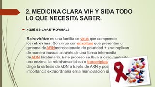 2. MEDICINA CLARA VIH Y SIDA TODO
LO QUE NECESITA SABER.
 ¿QUÉ ES LA RETROVIRAL?
Retroviridae es una familia de virus que comprende
los retrovirus. Son virus con envoltura que presentan un
genoma de ARNmonocatenario de polaridad + y se replican
de manera inusual a través de una forma intermedia
de ADN bicatenario. Este proceso se lleva a cabo mediante
una enzima: la retrotranscriptasa o transcriptasa inversa, que
dirige la síntesis de ADN a través de ARN y posee una
importancia extraordinaria en la manipulación genética.
 