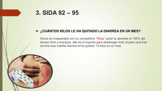 3. SIDA 92 – 95
 ¿CUÁNTOS KILOS LE HA QUITADO LA DIARREA EN UN MES?
Ahora es inseparable con su compañera ‘’Paca‘’ quien le absorbe el 100% del
tiempo libre y energías, ella es el soporte para desahogar todo el peso que trae
encima esa maldita diarrea le ha quitado 12 kilos en un mes.
 