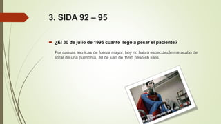 3. SIDA 92 – 95
 ¿El 30 de julio de 1995 cuanto llego a pesar el paciente?
Por causas técnicas de fuerza mayor, hoy no habrá espectáculo me acabo de
librar de una pulmonía, 30 de julio de 1995 peso 46 kilos.
 