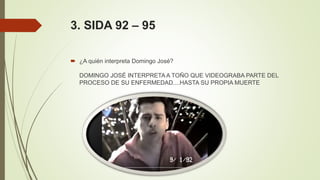 3. SIDA 92 – 95
 ¿A quién interpreta Domingo José?
DOMINGO JOSÉ INTERPRETA A TOÑO QUE VIDEOGRABA PARTE DEL
PROCESO DE SU ENFERMEDAD....HASTA SU PROPIA MUERTE
 