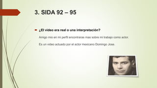 3. SIDA 92 – 95
 ¿El video era real o una interpretación?
Amigo mio en mi perfil encontraras mas sobre mi trabajo como actor.
Es un video actuado por el actor mexicano Domingo Jose.
 