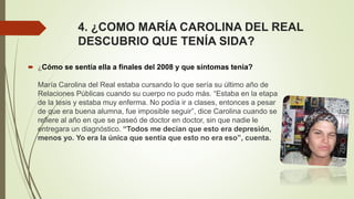 4. ¿COMO MARÍA CAROLINA DEL REAL
DESCUBRIO QUE TENÍA SIDA?
 ¿Cómo se sentía ella a finales del 2008 y que síntomas tenia?
María Carolina del Real estaba cursando lo que sería su último año de
Relaciones Públicas cuando su cuerpo no pudo más. “Estaba en la etapa
de la tesis y estaba muy enferma. No podía ir a clases, entonces a pesar
de que era buena alumna, fue imposible seguir”, dice Carolina cuando se
refiere al año en que se paseó de doctor en doctor, sin que nadie le
entregara un diagnóstico. “Todos me decían que esto era depresión,
menos yo. Yo era la única que sentía que esto no era eso”, cuenta.
 