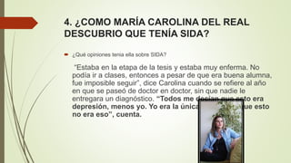 4. ¿COMO MARÍA CAROLINA DEL REAL
DESCUBRIO QUE TENÍA SIDA?
 ¿Qué opiniones tenia ella sobre SIDA?
“Estaba en la etapa de la tesis y estaba muy enferma. No
podía ir a clases, entonces a pesar de que era buena alumna,
fue imposible seguir”, dice Carolina cuando se refiere al año
en que se paseó de doctor en doctor, sin que nadie le
entregara un diagnóstico. “Todos me decían que esto era
depresión, menos yo. Yo era la única que sentía que esto
no era eso”, cuenta.
 