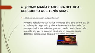 4. ¿COMO MARÍA CAROLINA DEL REAL
DESCUBRIO QUE TENÍA SIDA?
 ¿Ella tenía relaciones con cualquier hombre?
No tenia relaciones con varios hombres sino solo con el ex, él
no sabía y te pega esto y ahora tienes esta enfermedad’ y
pasa por todos los estados, yo creo que la que lo tiene más
resuelto soy yo, mi entorno pasó por un proceso súper
doloroso, amigas que lloraron y rezaron mucho“.
 