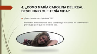 4. ¿COMO MARÍA CAROLINA DEL REAL
DESCUBRIO QUE TENÍA SIDA?
 ¿Cómo le detectaron que tenia VIH?
Recién el 1 de noviembre de 2010, cuando cayó en la clínica por una neumonía
grave supo que lo que ella tenía era Sida.
 