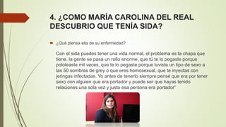 4. ¿COMO MARÍA CAROLINA DEL REAL
DESCUBRIO QUE TENÍA SIDA?
 ¿Qué piensa ella de su enfermedad?
Con el sida puedes tener una vida normal, el problema es la chapa que
tiene, la gente se pasa un rollo enorme, que tú te lo pegaste porque
pololeaste mil veces, que te lo pegaste porque tuviste un tipo de sexo a
las 50 sombras de grey o que eres homosexual, que te inyectas con
jeringas infectadas. Yo antes de tenerlo siempre pensé que era por tener
sexo con alguien que era portador y puede ser que hayas tenido
relaciones una sola vez y justo esa persona era portador”
 