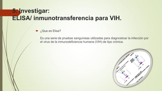 5. Investigar:
ELISA/ inmunotransferencia para VIH.
 ¿Que es Elisa?
Es una serie de pruebas sanguíneas utilizadas para diagnosticar la infección por
el virus de la inmunodeficiencia humana (VIH) de tipo crónica.
 