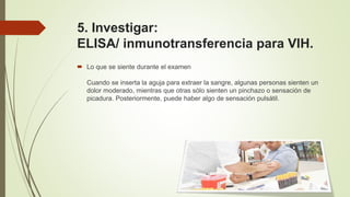 5. Investigar:
ELISA/ inmunotransferencia para VIH.
 Lo que se siente durante el examen
Cuando se inserta la aguja para extraer la sangre, algunas personas sienten un
dolor moderado, mientras que otras sólo sienten un pinchazo o sensación de
picadura. Posteriormente, puede haber algo de sensación pulsátil.
 