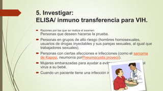 5. Investigar:
ELISA/ inmuno transferencia para VIH.
 Razones por las que se realiza el examen
Personas que deseen hacerse la prueba.
 Personas en grupos de alto riesgo (hombres homosexuales,
usuarios de drogas inyectables y sus parejas sexuales, al igual que
trabajadores sexuales).
 Personas con ciertas afecciones e infecciones (como el sarcoma
de Kaposi, neumonía porPneumocystis jirovecii).
 Mujeres embarazadas para ayudar a evitar que le transmitan el
virus a su bebé.
 Cuando un paciente tiene una infección inusual.
 