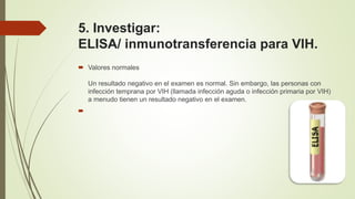 5. Investigar:
ELISA/ inmunotransferencia para VIH.
 Valores normales
Un resultado negativo en el examen es normal. Sin embargo, las personas con
infección temprana por VIH (llamada infección aguda o infección primaria por VIH)
a menudo tienen un resultado negativo en el examen.

 