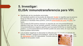 5. Investigar:
ELISA/ inmunotransferencia para VIH.
 Significado de los resultados anormales
Un resultado positivo en la prueba de detección ELISA no significa que la persona
tenga la infección por VIH. Hay ciertas afecciones que pueden llevar a que se
presente un resultado falso positivo, como la enfermedad de Lyme, la sífilis y el
lupus.
Una prueba ELISA positiva siempre va seguida de una inmunotransferencia
(Western blot) que, de ser también positiva, confirma una infección por VIH. Una
inmunotransferencia negativa significa que la prueba ELISA fue un examen falso
positivo. La inmunotransferencia también puede ser poco clara, en cuyo caso, se
hacen pruebas adicionales.
 Las pruebas negativas no descartan la infección por VIH. Existe un período de
tiempo, llamado "ventana inmunológica", entre la infección por VIH y la aparición
de anticuerpos anti-VIH detectables. Durante este período, los anticuerpos por lo
regular no se pueden medir.
 