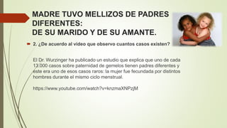 MADRE TUVO MELLIZOS DE PADRES
DIFERENTES:
DE SU MARIDO Y DE SU AMANTE.
 2. ¿De acuerdo al video que observo cuantos casos existen?
El Dr. Wurzinger ha publicado un estudio que explica que uno de cada
13.000 casos sobre paternidad de gemelos tienen padres diferentes y
este era uno de esos casos raros: la mujer fue fecundada por distintos
hombres durante el mismo ciclo menstrual.
https://www.youtube.com/watch?v=knzmaXNPzjM
 