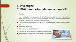 5. Investigar:
ELISA/ inmunotransferencia para VIH.
 Riesgos
Las venas y las arterias varían de tamaño de un paciente a otro y de un lado
del cuerpo a otro; por esta razón, puede ser más difícil obtener una muestra
de sangre de algunas personas que de otras.
 Otros riesgos asociados con la extracción de sangre son leves, pero pueden
ser:
 Sangrado excesivo
 Desmayo o sensación de mareo
 Hematoma (acumulación de sangre debajo de la piel)
 Infección (un riesgo leve cada vez que se presenta ruptura de la piel)
 