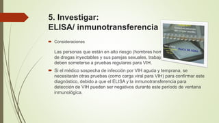 5. Investigar:
ELISA/ inmunotransferencia para VIH.
 Consideraciones
Las personas que están en alto riesgo (hombres homosexuales, usuarios
de drogas inyectables y sus parejas sexuales, trabajadores sexuales)
deben someterse a pruebas regulares para VIH.
 Si el médico sospecha de infección por VIH aguda y temprana, se
necesitarán otras pruebas (como carga viral para VIH) para confirmar este
diagnóstico, debido a que el ELISA y la inmunotransferencia para
detección de VIH pueden ser negativos durante este período de ventana
inmunológica.
 