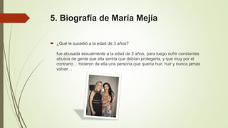 5. Biografía de María Mejía
 ¿Qué le sucedió a la edad de 3 años?
fue abusada sexualmente a la edad de 3 años, para luego sufrir constantes
abusos de gente que ella sentía que debían protegerla, y que muy por el
contrario… hicieron de ella una persona que quería huir, huir y nunca jamás
volver…
 