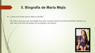 5. Biografía de María Mejía
 ¿Cómo era el trato que le daba su familia?
Por todo lo que tuvo que vivir desde muy niña, muchos hechos de violencia familiar marcaron su
vida, ella vivía entre las peleas de sus padres y los abusos
 