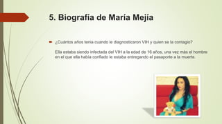 5. Biografía de María Mejía
 ¿Cuántos años tenia cuando le diagnosticaron VIH y quien se la contagio?
Ella estaba siendo infectada del VIH a la edad de 16 años, una vez más el hombre
en el que ella había confiado le estaba entregando el pasaporte a la muerte.
 