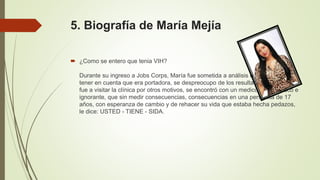 5. Biografía de María Mejía
 ¿Como se entero que tenia VIH?
Durante su ingreso a Jobs Corps, María fue sometida a análisis de rutina, sin
tener en cuenta que era portadora, se despreocupo de los resultados, y cuando
fue a visitar la clínica por otros motivos, se encontró con un medico arisco, tosco e
ignorante, que sin medir consecuencias, consecuencias en una personita de 17
años, con esperanza de cambio y de rehacer su vida que estaba hecha pedazos,
le dice: USTED - TIENE - SIDA.
 