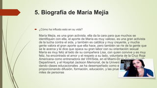 5. Biografía de María Mejía
 ¿Cómo ha influido esto en su vida?
María Mejía, es una gran activista, ella da la cara para que muchos se
identifiquen con ella, el aporte de María es muy valioso, es una gran activista
de la lucha contra el sida, y también es católica y muy creyente, y mucha
gente valora el gran aporte que ella hace, pero también se ríe de la gente que
se le acerca y le dice que opaca su gran labor con su orientación sexual
María es muy feliz al lado de su compañera Lisa, con quien convive y es muy
feliz, ha encontrado el amor y el respeto a su lado, voluntaria de la Cruz Roja
Americana como entrenadora del VIH/Sida, en el Miami-Dade County Health
Department, y el Hospital Jackson Memorial, de la Universidad de Miami
dando clases educacionales ,se ha desempeñado como educadora
proporcionando difusión, formación, educación, y las pruebas para el VIH a
miles de personas
 