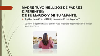 MADRE TUVO MELLIZOS DE PADRES
DIFERENTES:
DE SU MARIDO Y DE SU AMANTE.
 3. ¿Qué ocurrió en el 2009 y que sucedió con la pareja?
Volvieron a repetir la hazaña pero no hubo infidelidad de por medio en la relación
que mantuvieron
 