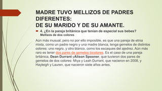 MADRE TUVO MELLIZOS DE PADRES
DIFERENTES:
DE SU MARIDO Y DE SU AMANTE.
 4. ¿En la pareja británica que tenían de especial sus bebes?
Mellizos de dos colores
Aún más inusual, pero no por ello imposible, es que una pareja de etnia
mixta, como un padre negro y una madre blanca, tenga gemelos de distintos
colores: uno negro, y otro blanco, como los escaques del ajedrez. Aún más
raro es tener dos pares de gemelos bicolores. Es el caso de una pareja
británica, Dean Durrant yAlison Spooner, que tuvieron dos pares de
gemelos de dos colores: Miya y Leah Durrant, que nacieron en 2008, y
Hayleigh y Lauren, que nacieron siete años antes.
 