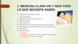 2. MEDICINA CLARA VIH Y SIDA TODO
LO QUE NECESITA SABER.
 ¿Cuáles son los síntomas por el VIH?
Diarrea que persiste
 Sudoración excesiva o sudores nocturnos
 Fatiga que persiste
 Fiebre que persiste
 Sensación general de malestar, enfermedad o falta de bienestar
 Infecciones por herpes zóster (culebrilla) que siguen reapareciendo
 Dolor articular
 Trastornos bucales
 gingivitis
 leucoplasia vellosa oral de la lengua, causada por una infección viral
 candidosis bucal (“infección por cándida”)
 